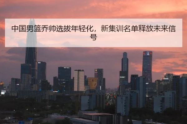 中国男篮乔帅选拔年轻化，新集训名单释放未来信号